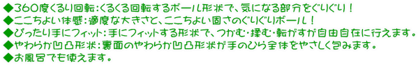 ◆360度くるり回転:くるくる回転するボール形状で、気になる部分をぐりぐり! ◆ここちよい体感:適度な大きさと、ここちよい固さのぐりぐりボール! ◆ぴったり手にフィット:手にフィットする形状で、つかむ・揉む・転がすが自由自在に行えます。 ◆やわらか凹凸形状:裏面のやわらか凹凸形状が手のひら全体をやさしく包みます。 ◆お風呂でも使えます。